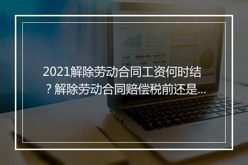 2021解除劳动合同工资何时结？解除劳动合同赔偿税前还是税后？