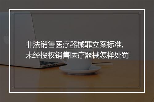 非法销售医疗器械罪立案标准,未经授权销售医疗器械怎样处罚