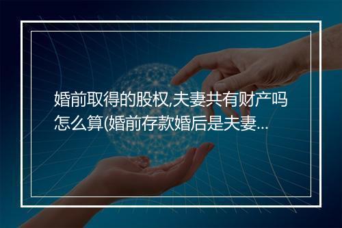 婚前取得的股权,夫妻共有财产吗怎么算(婚前存款婚后是夫妻共有财产吗)