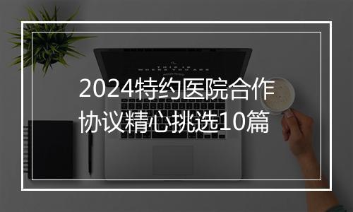 2024特约医院合作协议精心挑选10篇