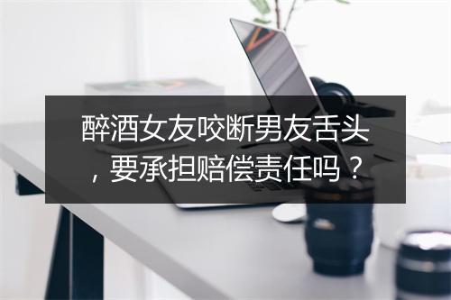 醉酒女友咬断男友舌头，要承担赔偿责任吗？