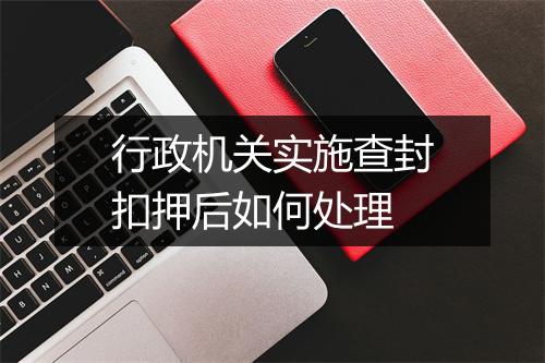 行政机关实施查封扣押后如何处理