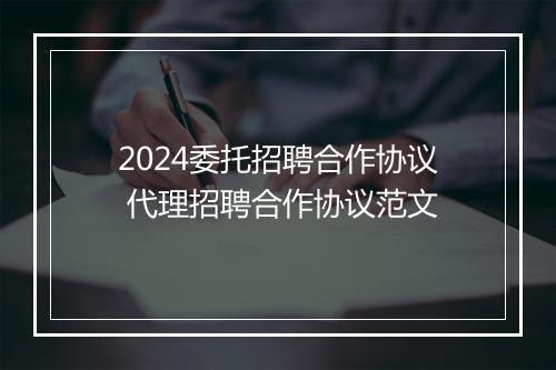 2024委托招聘合作协议 代理招聘合作协议范文