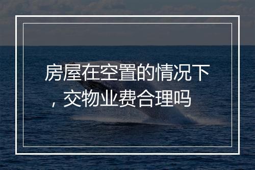 房屋在空置的情况下，交物业费合理吗