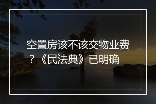 空置房该不该交物业费？《民法典》已明确