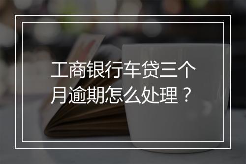 工商银行车贷三个月逾期怎么处理？