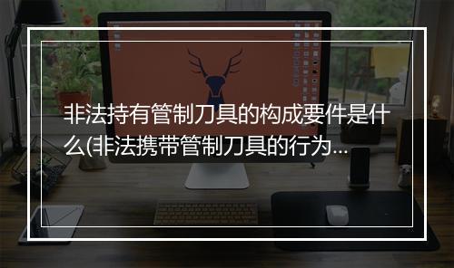 非法持有管制刀具的构成要件是什么(非法携带管制刀具的行为属于什么)
