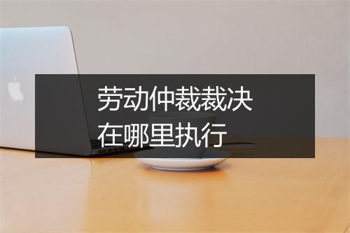 劳动仲裁裁决在哪里执行