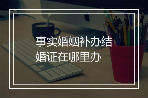 事实婚姻补办结婚证在哪里办