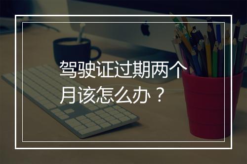 驾驶证过期两个月该怎么办？