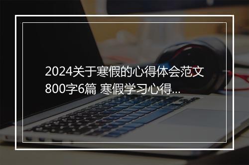 2024关于寒假的心得体会范文800字6篇 寒假学习心得体会范文欣赏优选合集6篇