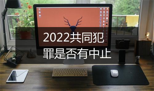 2022共同犯罪是否有中止