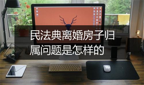 民法典离婚房子归属问题是怎样的
