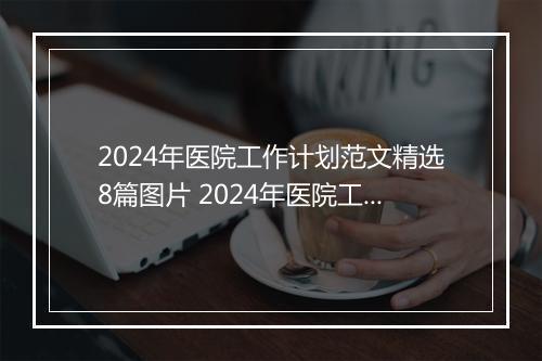 2024年医院工作计划范文精选8篇图片 2024年医院工作计划范文精选8篇