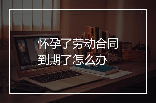 怀孕了劳动合同到期了怎么办