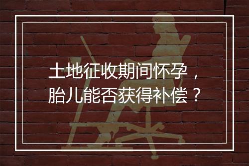 土地征收期间怀孕，胎儿能否获得补偿？