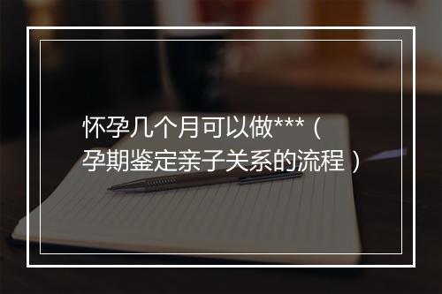 怀孕几个月可以做***（孕期鉴定亲子关系的流程）