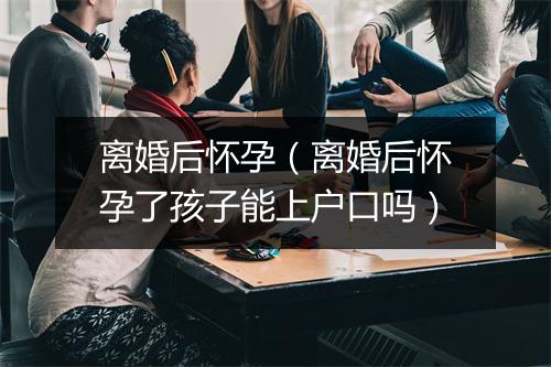 离婚后怀孕（离婚后怀孕了孩子能上户口吗）