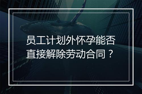 员工计划外怀孕能否直接解除劳动合同？