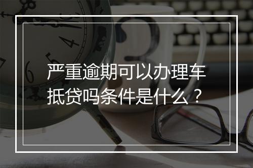 严重逾期可以办理车抵贷吗条件是什么？