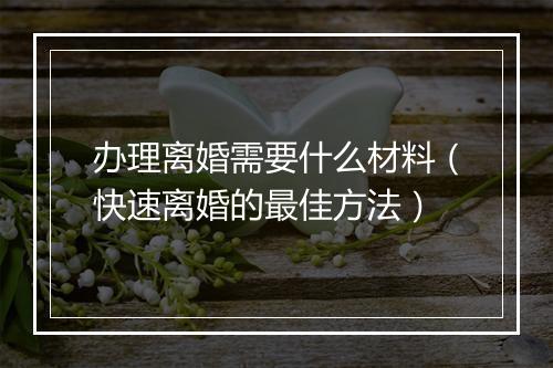 办理离婚需要什么材料（快速离婚的最佳方法）