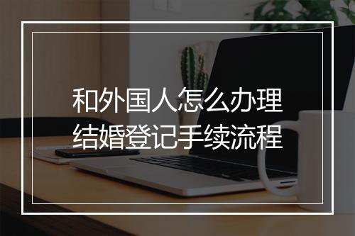 和外国人怎么办理结婚登记手续流程