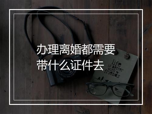 办理离婚都需要带什么证件去