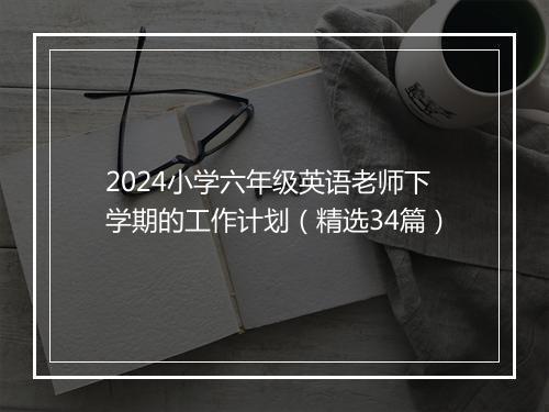 2024小学六年级英语老师下学期的工作计划（精选34篇）