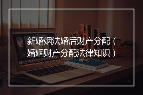 新婚姻法婚后财产分配（婚姻财产分配法律知识）