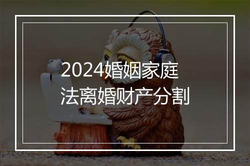 2024婚姻家庭法离婚财产分割