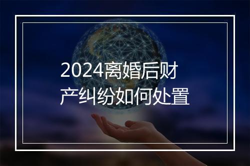 2024离婚后财产纠纷如何处置