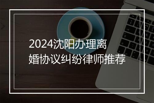 2024沈阳办理离婚协议纠纷律师推荐