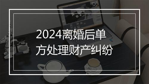 2024离婚后单方处理财产纠纷