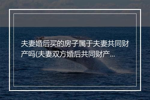 夫妻婚后买的房子属于夫妻共同财产吗(夫妻双方婚后共同财产买的房屋属于夫妻共同财)