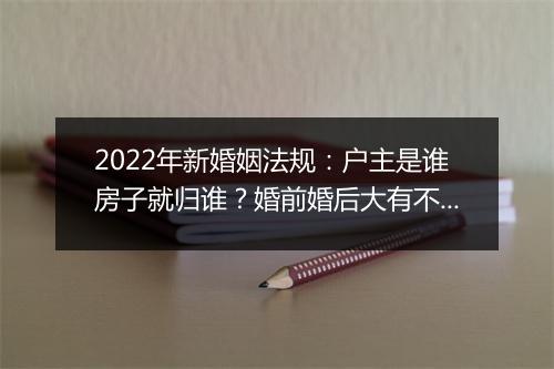 2022年新婚姻法规：户主是谁房子就归谁？婚前婚后大有不同！