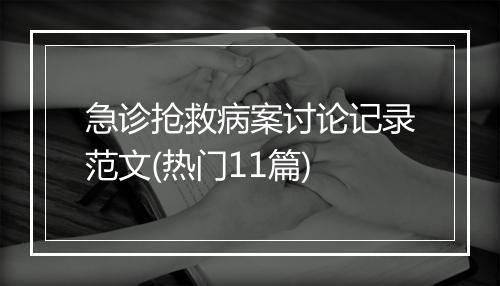 急诊抢救病案讨论记录范文(热门11篇)