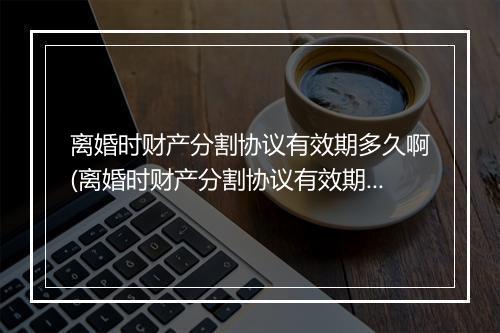 离婚时财产分割协议有效期多久啊(离婚时财产分割协议有效期多久？)