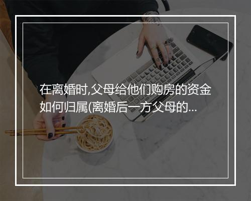 在离婚时,父母给他们购房的资金如何归属(离婚后一方父母的房子怎么分割)