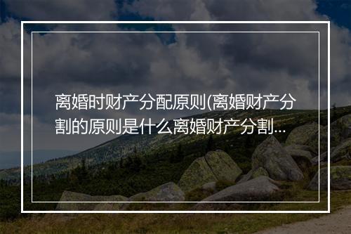 离婚时财产分配原则(离婚财产分割的原则是什么离婚财产分割的规则)