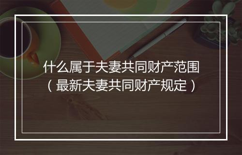 什么属于夫妻共同财产范围（最新夫妻共同财产规定）
