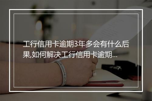 工行信用卡逾期3年多会有什么后果,如何解决工行信用卡逾期问题