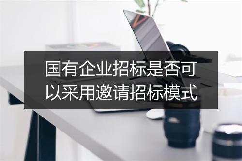 国有企业招标是否可以采用邀请招标模式