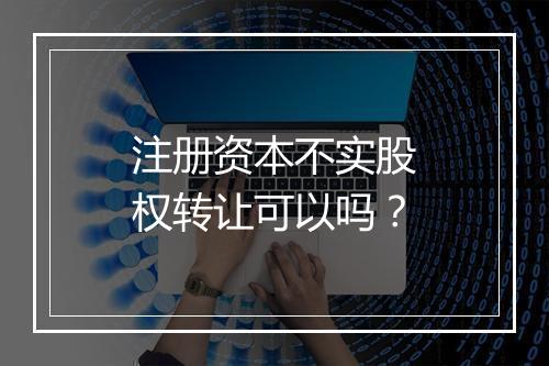 注册资本不实股权转让可以吗？