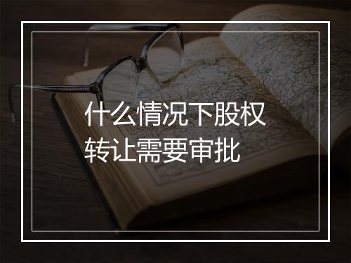 什么情况下股权转让需要审批