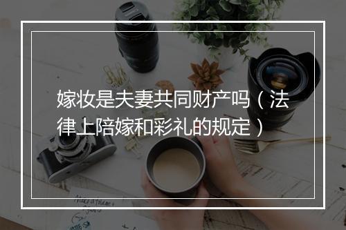 嫁妆是夫妻共同财产吗（法律上陪嫁和彩礼的规定）