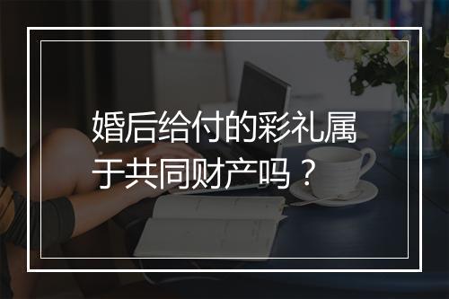 婚后给付的彩礼属于共同财产吗？