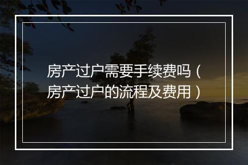 房产过户需要手续费吗（房产过户的流程及费用）