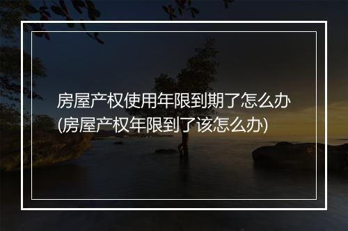 房屋产权使用年限到期了怎么办(房屋产权年限到了该怎么办)