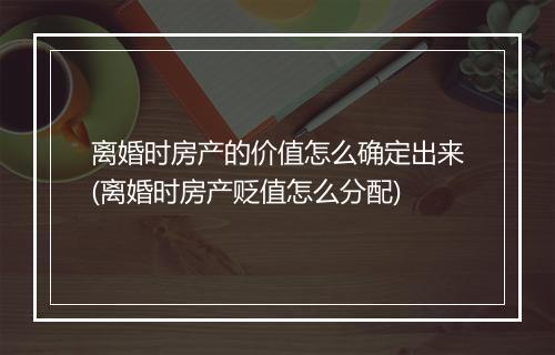 离婚时房产的价值怎么确定出来(离婚时房产贬值怎么分配)
