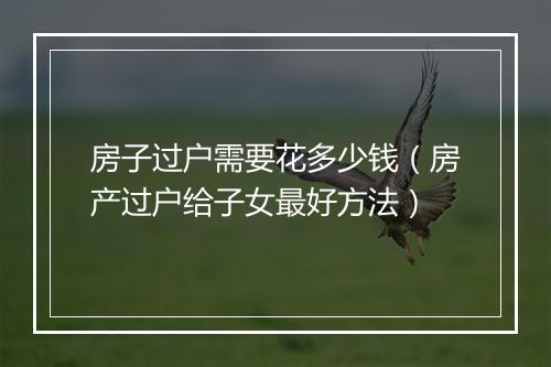 房子过户需要花多少钱（房产过户给子女最好方法）